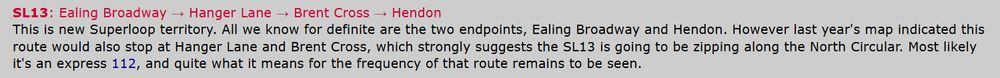 screenshot of website linked: SL13: Ealing Broadway → Hanger Lane → Brent Cross → Hendon
This is new Superloop territory. All we know for definite are the two endpoints, Ealing Broadway and Hendon. However last year's map indicated this route would also stop at Hanger Lane and Brent Cross, which strongly suggests the SL13 is going to be zipping along the North Circular. Most likely it's an express 112, and quite what it means for the frequency of that route remains to be seen.

