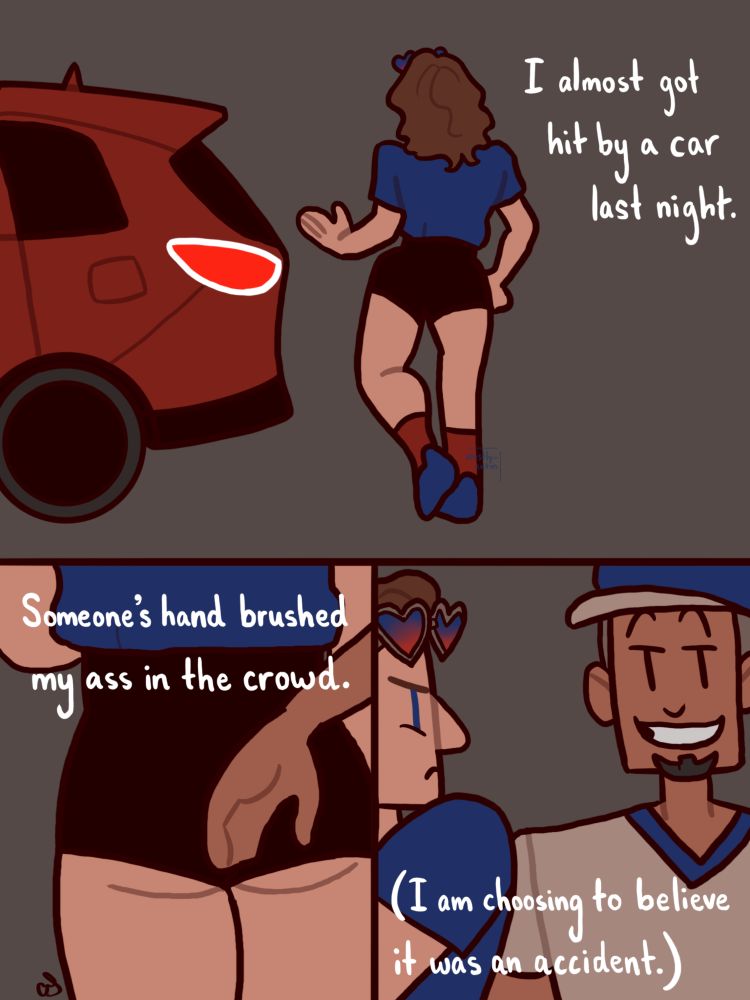 In the top panel, a red car is backing up and almost hitting a person in black shorts and a blue t-shirt (yours truly!). The narration says, “I almost got hit by a car last night.” In the next panel, there is a closeup of the person’s rear end and another person’s hand. The narration says, “Someone’s hand brushed my ass in the crowd.” In the next panel, the person in the blue shirt looks back over her shoulder indignantly at a person with a beard and baseball cap who is grinning. The narration says, “(I am choosing to believe it was an accident.)” 
