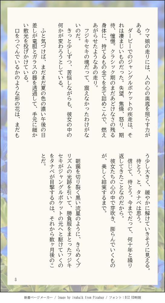 　ウマ娘の走りには、人の心の奥底を照らす力がある。
　ダービーでのジャングルポケットの疾走は、それは凄まじいものだった。失望、焦燥、怒り、期待、憧憬。クラシック期のまだあどけなさの残る身体に、持てるもの全てを全て詰めこんで、燃えあがらせたようなあの走り。
　フジキセキの魂だって、震えなかったわけがないのだ。
　きっと少しずつ、苦悩しながらも、彼女の中の何かが変わろうとしている。
　
　ふと気づけば、まだまだ夏の色の濃い午後の日差しが竜胆とガラスの器を透過して、手元に細かい散光を投げかけている。
　口をつぐんでいるかのような形の花は、まだもう少し大きく、緩やかに解けていきそうに見える。
　待とう、と、タナベは思う。
　信じて、待とう。今までだって、何十年と繰り返してきたことなのだから。
　彼女たちの心の中で芽吹き、膨らんでいくものが、美しく結実するまで。
　

　朝靄を切り裂く黒い流星のように、きらめくプリズムの光跡を引いて、勝負服をまとったフジキセキがジャングルポケットの元へと駆けていくのをタナベが目撃するのは、それから数ヶ月後のことだ。