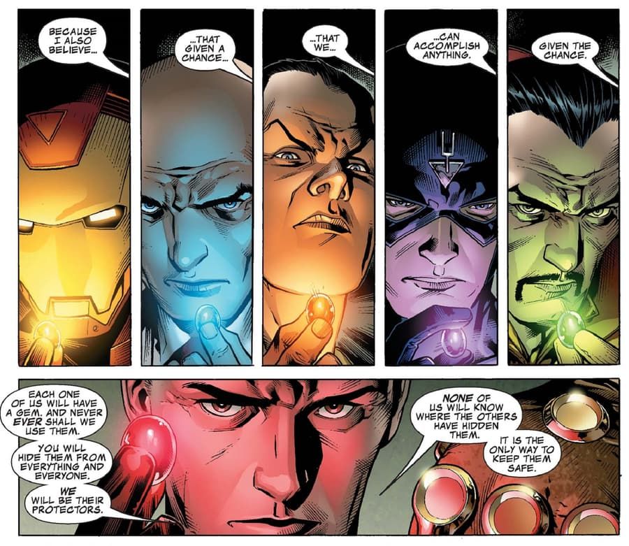 A comic book page. 

First panel: Iron Man is holding a yellow gem, its light illuminating his faceplate. Second panel: Charles Xavier is holding a blue gem, its light also glowing. Third panel: Namor is holding an orange gem, its glow held further from him than others. Fourth panel: Black Bolt holds a purple gem, he is studying it with much intent. Fifth panel: Doctor Strange holds a green gem, but his eyes remain fixed on the speaker.

Dialogue across all five panels, from an unseen speaker: "Because I also believe... that given a chance... that we... can accomplish anything. Given the chance."

Sixth panel: Its a close up of Reed Richards as he holds a red gem, its menacing glow bathing him in crimson light.

"Each one of us will have a gem. And never EVER shall we use them," Reed says. "You will hide them from everything and everyone. WE will be their protectors."

He adds, "NONE of us will know where the others have hidden them. It is the only way to keep them safe."