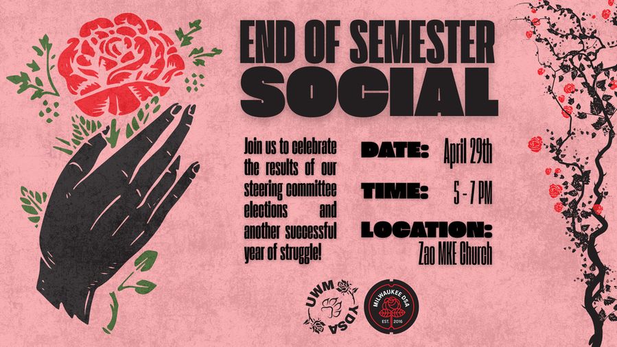 Left: A drawing of a hand holding a rose. Right: A rose bush. Text reads: "END OF SEMESTER SOCIAL. Join us to celebrate the results of our steering committee elections and another successful year of struggle. DATE: April 29th. TIME: 5-7 PM. LOCATION: Zao MKE Church."