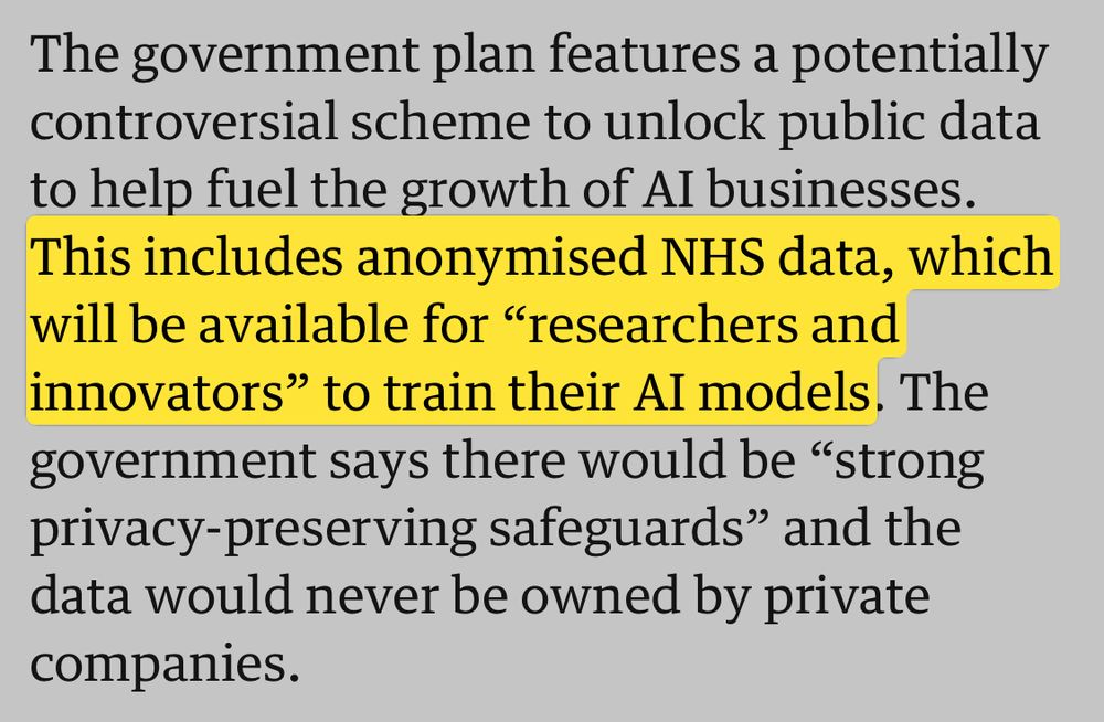 The government plan features a potentially controversial scheme to unlock public data to help fuel the growth of AI businesses. This includes anonymised NHS data, which will be available for “researchers and innovators” to train their AI models. The government says there would be “strong privacy-preserving safeguards” and the data would never be owned by private companies.