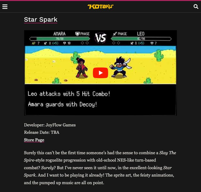 A screenshot of the Star Spark section in the post on Kotaku (https://kotaku.com/indie-games-steam-wishlist-thanksgaming-2025-2000648051).

------

Star Spark

[There's a youtube trailer of Star Spark here]

Developer: JoyFlow Games
Release Date: TBA
Store Page

Surely this can’t be the first time someone’s had the sense to combine a Slay The Spire-style roguelite progression with old-school NES-like turn-based combat? Surely? But I’ve never seen it until now, in the excellent-looking Star Spark. And I want to be playing it already! The sprite art, the feisty animations, and the pumped up music are all on point.