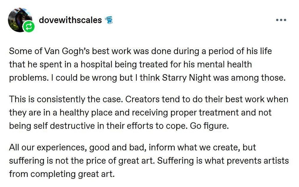 Post by user: dovewithscales

Some of Van Gogh’s best work was done during a period in his life what he spent in a hospital being treated for his mental health problems. I could be wrong but I think “Starry Night” was one of those.

This is consistently the case. Creators tend to do their best work when they are in a healthy place and receiving proper treatment, and not being self-destructive in their efforts to cope. Go figure.

All our experiences, good and bad, inform what we create, but suffering is not the price of great art. Suffering is what prevents us from completing great art.