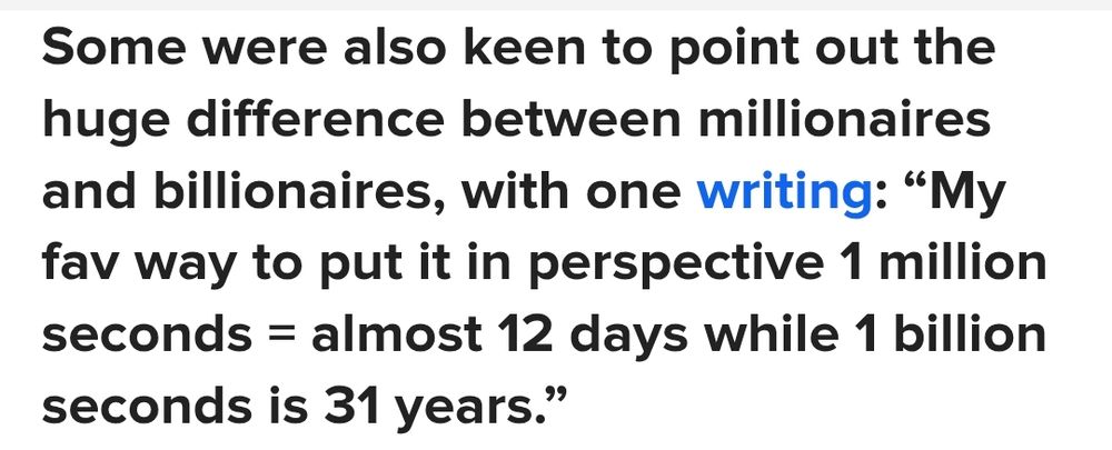 Quote: Some were also keen to point out the huge difference between millionaires and billionaires, with one writing: "My fav way to put it in perspective 1 million seconds = almost 12 days while 1 billion seconds is 31 years."
