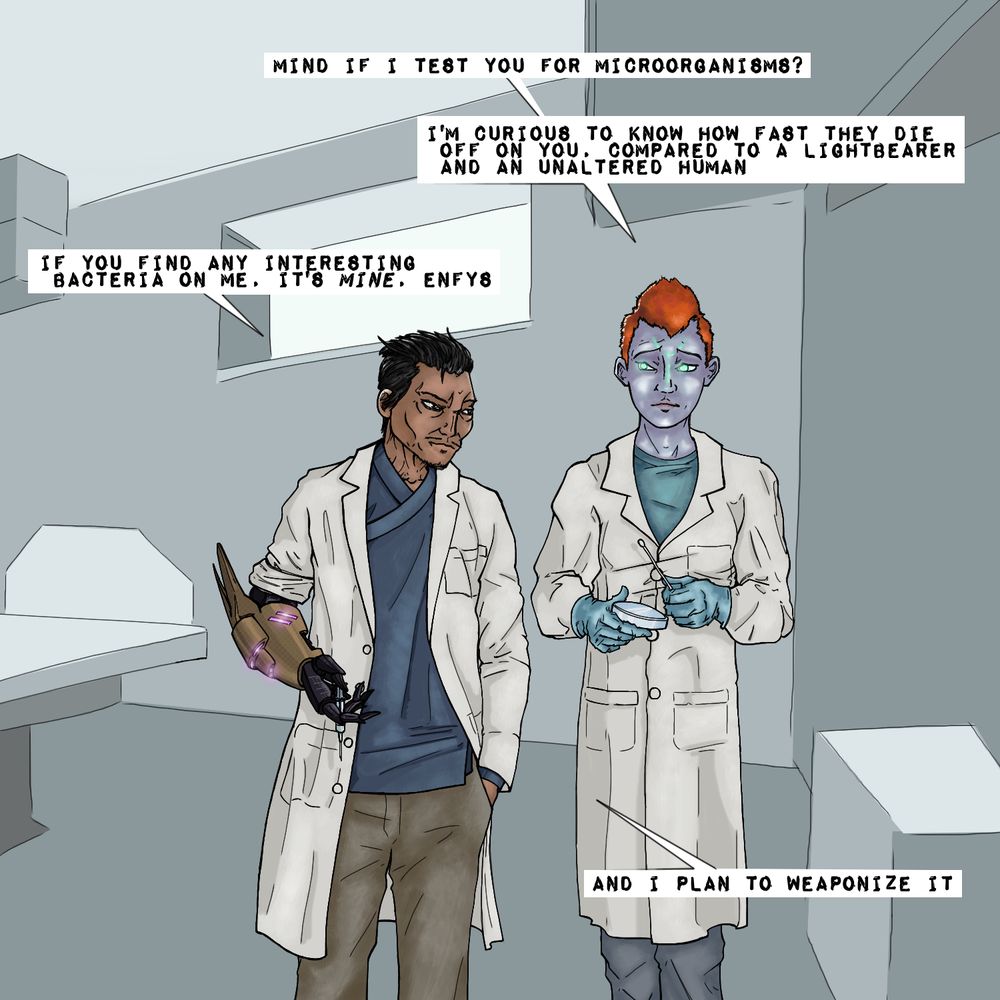 Enfys: "Mind if I test you for microorganisms? I'm curious to know how fast they die off on you, compared to a Lightbearer and an unaltered human."

Kimura: "If you find any interesting bacteria on me, it's mine, Enfys. And I plan to weaponize it."