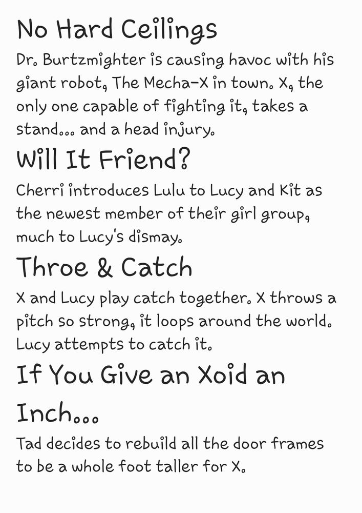 No Hard Ceilings

Dr. Burtzmighter is causing havoc with his giant robot, The Mecha-X in town. X, the only one capable of fighting it, takes a stand... and a head injury.

Will It Friend?

Cherri introduces Lulu to Lucy and Kit as the newest member of their girl group, much to Lucy's dismay.

Throe & Catch

X and Lucy play catch together. X throws a pitch so strong, it loops around the world. Lucy attempts to catch it.

If You Give an Xoid an Inch...

Tad decides to rebuild all the door frames to be a whole foot taller for X.