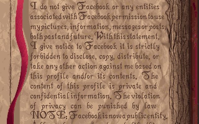 screenshot from Alone in the Dark. edited to say "I do not give Facebook or any entities associated with Facebook permission to use my pictures, information, messages or posts, both past and future. With this statement, I give notice to Facebook it is strictly forbidden to disclose, copy, distribute, or take any other action against me based on this profile and/or its contents. The content of this profile is private and confidential information. The violation of privacy can be punished by law NOTE: Facebook is now a public entity. All members must post a note like this."