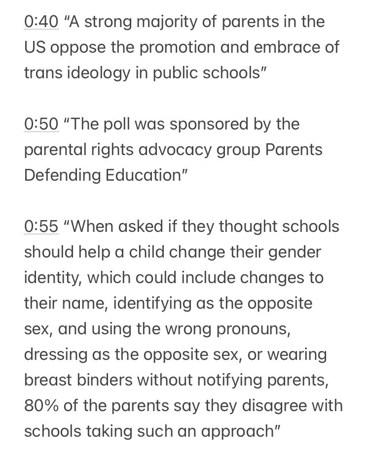 0:40 "A strong majority of parents in the
US oppose the promotion and embrace of trans ideology in public schools"
0:50 "The poll was sponsored by the parental rights advocacy group Parents
Defending Education"
0:55 "When asked if they thought schools should help a child change their gender identity, which could include changes to their name, identifying as the opposite sex, and using the wrong pronouns, dressing as the opposite sex, or wearing breast binders without notifying parents,
80% of the parents say they disagree with schools taking such an approach"