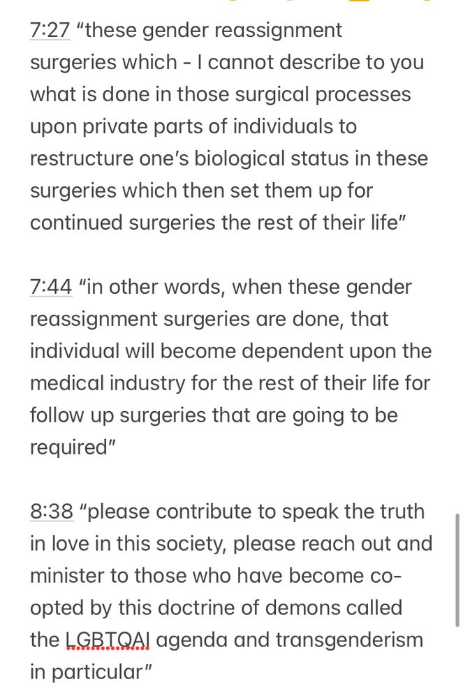 7:27 "these gender reassignment surgeries which - I cannot describe to you what is done in those surgical processes upon private parts of individuals to restructure one's biological status in these surgeries which then set them up for continued surgeries the rest of their life"
7:44 "in other words, when these gender reassignment surgeries are done, that individual will become dependent upon the medical industry for the rest of their life for follow up surgeries that are going to be required"
8:38 "please contribute to speak the truth in love in this society, please reach out and minister to those who have become co-opted by this doctrine of demons called the LGB.I.QA agenda and transgenderism in particular"