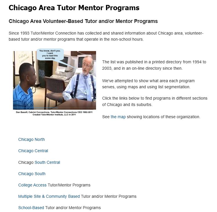 This is a page on the Tutor/Mentor Connection (1993-present) and Tutor/Mentor Institute, LLC (2011) website that hosts lists of Chicago area volunteer-based tutor/mentor programs.  It's organized by sections of the city and suburbs.

At the bottom of the page are links to additional resources that point to other types of youth serving programs in Chicago and around the country. 