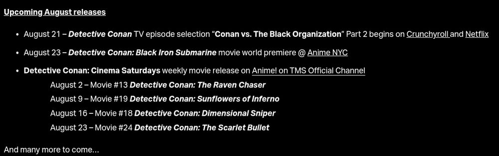 Upcoming August releases

August 21 – Detective Conan TV episode selection “Conan vs. The Black Organization” Part 2 begins on Crunchyroll and Netflix

August 23 – Detective Conan: Black Iron Submarine movie world premiere @ Anime NYC

Detective Conan: Cinema Saturdays weekly movie release on Anime! on TMS Official Channel:
August 2 – Movie #13 Detective Conan: The Raven Chaser 
August 9 – Movie #19 Detective Conan: Sunflowers of Inferno 
August 16 – Movie #18 Detective Conan: Dimensional Sniper
August 23 – Movie #24 Detective Conan: The Scarlet Bullet