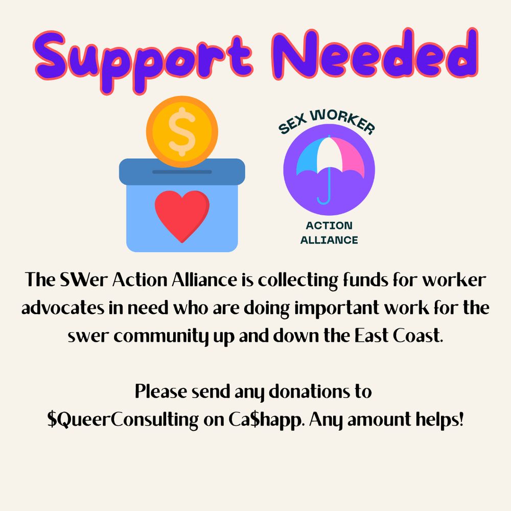 
The image is a digital poster, primarily beige or light tan in color. At the top, in large, bold, purple lettering, the words "Support Needed" are prominently displayed.  Below this, the main visual element is a simple cartoon illustration of a light blue donation box with a red heart inside. A gold coin with a dollar sign ($) is being dropped into the slot.  To the right of the donation box is a logo for the "SWer Action Alliance". This logo consists of a purple circle containing a pink and light blue umbrella, under which is text reading “SEX WORKER” in a circular arc above and “ACTION ALLIANCE” below.

Below the illustrations is text providing further information.  It explains that the SWer Action Alliance is raising funds for worker advocates within the sex work community ("swer community") who are located up and down the East Coast.  The text then provides instructions for donating, specifying that donations can be sent via CashApp to "$QueerConsulting".  The plea concludes with the reassuring line, "Any amount helps!". The overall mood is serious and urgent, conveying a need for financial support for a community in need. The style is simple and direct, aiming for clarity and immediate comprehension.
