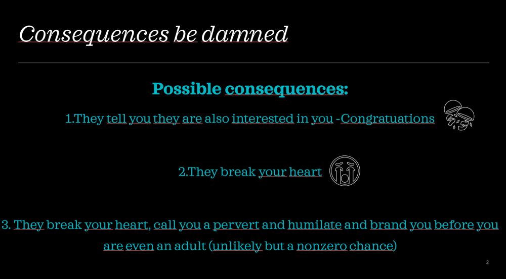 Slide 2 says: 

Consequences be damned

Possible consequences 

1. They tell you they are also interested in you. Congratulations! 

2. They break your heart (crying emoji)

3. They break your heart, call you a pervert and humiliate and brand you before you are even an adult (unlikely but a nonzero chance exists) 