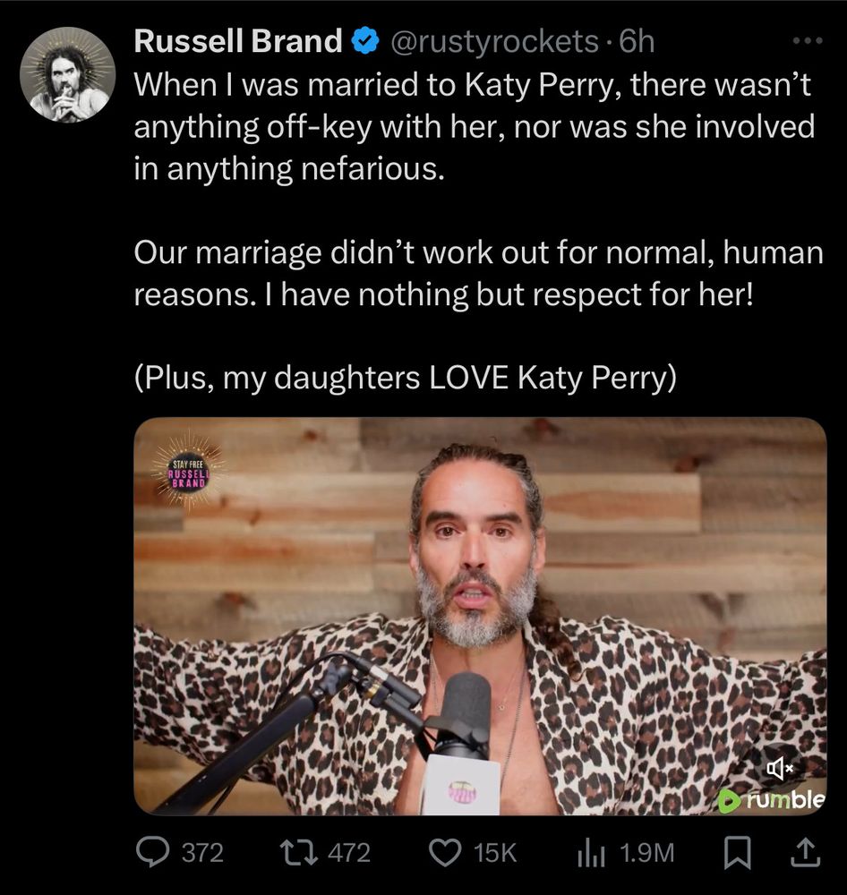 A screenshot of a tweet by Russell Brand, from six hours after it was originally posted on April 3, 2025:

When I was married to Katy Perry, there wasn't anything off-key with her, nor was she involved in anything nefarious.

Our marriage didn't work out for normal, human reasons. I have nothing but respect for her!

(Plus, my daughters LOVE Katy Perry)

Below the text is a short clip of his show on Rumble.
