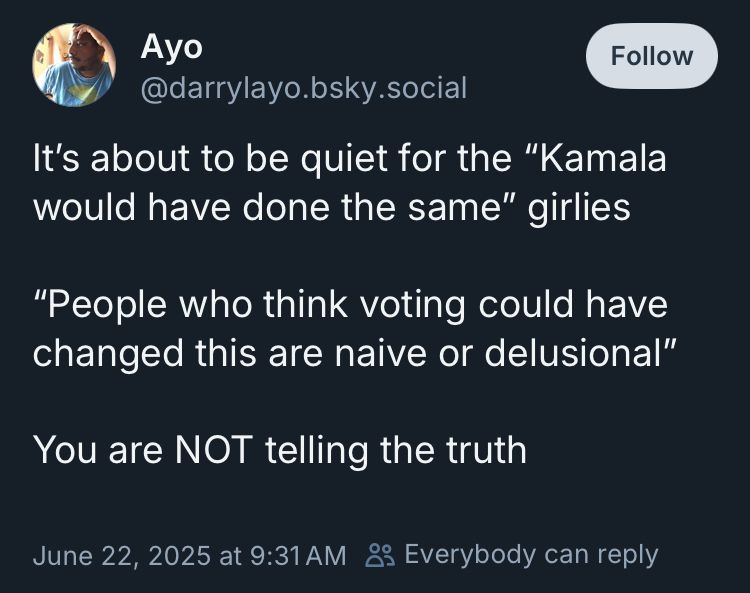A screenshot of a June 22, 2025 skeet by Ayo (darrylayo):

It’s about to be quiet for the ‘Kamala would have done the same” girlies

“People who think voting could have changed this are naive or delusional”

You are NOT telling the truth