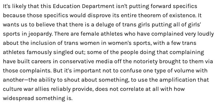 An excerpt from Diana Moskowitz's Defector article about the Trump Regime Part 2's attack on Title 9:

It's likely that this Education Department isn't putting forward specifics because those specifics would disprove its entire theorem of existence. It wants us to believe that there is a deluge of trans girls putting all of girls' sports in jeopardy. There are female athletes who have complained very loudly about the inclusion of trans women in women's sports, with a few trans athletes famously singled out; some of the people doing that complaining have built careers in conservative media off the notoriety brought to them via those complaints. But it's important not to confuse one type of volume with another—the ability to shout about something, to use the amplification that culture war allies reliably provide, does not correlate at all with how widespread something is.