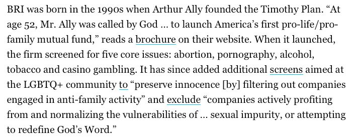 A screenshotted excerpt from 19th News's article on the Christian-faith investing movement.

BRI was born in the 1990s when Arthur Ally founded the Timothy Plan. “At age 52, Mr. Ally was called by God … to launch America’s first pro-life/pro-family mutual fund,” reads a brochure on their website. When it launched, the firm screened for five core issues: abortion, pornography, alcohol, tobacco and casino gambling. It has since added additional screens aimed at the LGBTQ+ community to “preserve innocence [by] filtering out companies engaged in anti-family activity” and exclude “companies actively profiting from and normalizing the vulnerabilities of … sexual impurity, or attempting to redefine God’s Word.”