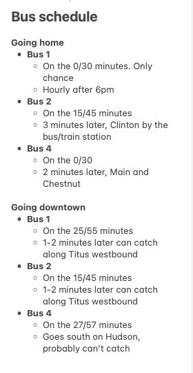 Bus schedule

Going home
* Bus 1
    * On the 0/30 minutes. Only chance
    * Hourly after 6pm
* Bus 2
    * On the 15/45 minutes
    * 3 minutes later, Clinton by the bus/train station
* Bus 4
    * On the 0/30
    * 2 minutes later, Main and Chestnut

Going downtown
* Bus 1
    * On the 25/55 minutes
    * 1-2 minutes later can catch along Titus westbound
* Bus 2
    * On the 15/45 minutes
    * 1-2 minutes later can catch along Titus westbound
* Bus 4
    * On the 27/57 minutes
    * Goes south on Hudson, probably can’t catch
