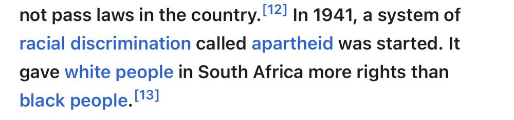 a wikipedia screencap, from the south africa entry, reading “…not pass laws in the country. 12 In 1941, a system of racial discrimination called apartheid was started. It gave white people in South Africa more rights than black people. [13]”