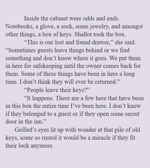 Inside the cabinet were odds and ends. Notebooks, a glove, a sock, some jewelry, and amongst other things, a box of keys. Shallot took the box. 
“This is our lost and found drawer,” she said. “Sometimes guests leave things behind or we find something and don’t know where it goes. We put them in here for safekeeping until the owner comes back for them. Some of these things have been in here a long time. I don’t think they will ever be returned.”
“People leave their keys?”
“It happens. There are a few here that have been in this box the entire time I’ve been here. I don’t know if they belonged to a guest or if they open some secret door in the inn.”
Grilled’s eyes lit up with wonder at that pile of old keys, some so rusted it would be a miracle if they fit their lock anymore.