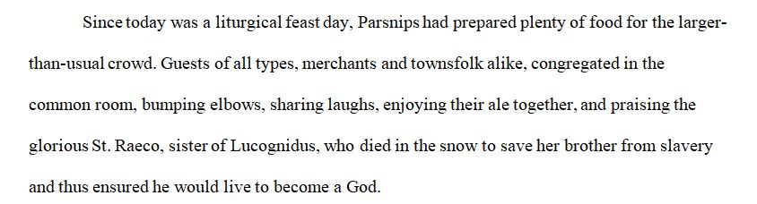 Since today was a liturgical feast day, Parsnips had prepared plenty of food for the larger-than-usual crowd. Guests of all types, merchants and townsfolk alike, congregated in the common room, bumping elbows, sharing laughs, enjoying their ale together, and praising the glorious St. Raeco, sister of Lucognidus, who died in the snow to save her brother from slavery and thus ensured he would live to become a God. 