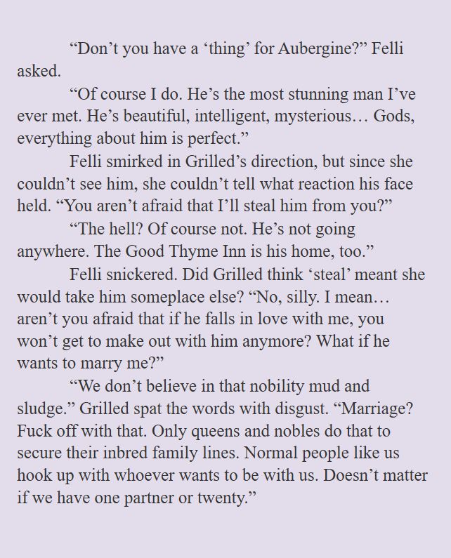“Don’t you have a ‘thing’ for Aubergine?” Felli asked.
“Of course I do. He’s the most stunning man I’ve ever met. He’s beautiful, intelligent, mysterious… Gods, everything about him is perfect.”
Felli smirked in Grilled’s direction, but since she couldn’t see him, she couldn’t tell what reaction his face held. “You aren’t afraid that I’ll steal him from you?”
“The hell? Of course not. He’s not going anywhere. The Good Thyme Inn is his home, too.”
Felli snickered. Did Grilled think ‘steal’ meant she would take him someplace else? “No, silly. I mean… aren’t you afraid that if he falls in love with me, you won’t get to make out with him anymore? What if he wants to marry me?”
“We don’t believe in that nobility mud and sludge.” Grilled spat the words with disgust. “Marriage? Fuck off with that. Only queens and nobles do that to secure their inbred family lines. Normal people like us hook up with whoever wants to be with us. Doesn’t matter if we have one partner or twenty.”