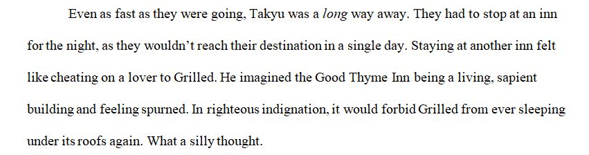 Even as fast as they were going, Takyu was a long way away. They had to stop at an inn for the night, as they wouldn’t reach their destination in a single day. Staying at another inn felt like cheating on a lover to Grilled. He imagined the Good Thyme Inn being a living, sapient building and feeling spurned. In righteous indignation, it would forbid Grilled from ever sleeping under its roofs again. What a silly thought.