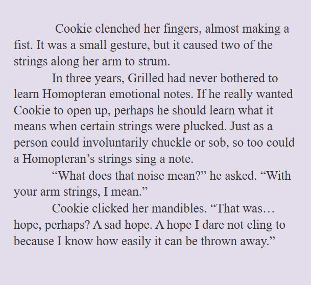 Cookie clenched her fingers, almost making a fist. It was a small gesture, but it caused two of the strings along her arm to strum. 
In three years, Grilled had never bothered to learn Homopteran emotional notes. If he really wanted Cookie to open up, perhaps he should learn what it means when certain strings were plucked. Just as a person could involuntarily chuckle or sob, so too could a Homopteran’s strings sing a note.
“What does that noise mean?” he asked. “With your arm strings, I mean.”
Cookie clicked her mandibles. “That was… hope, perhaps? A sad hope. A hope I dare not cling to because I know how easily it can be thrown away.”