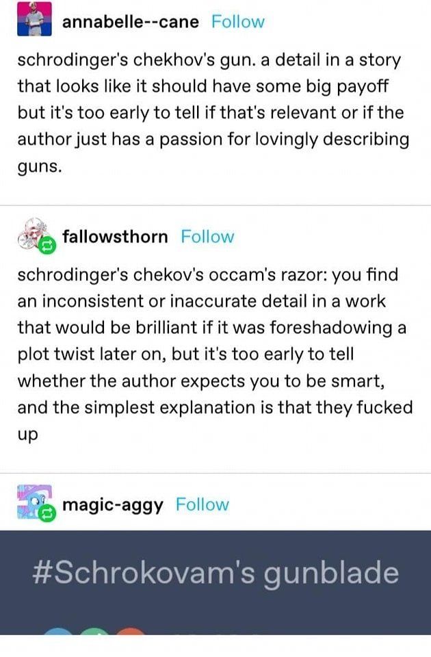 Schrokovam’s gunblade
Schrodinger’s Chekhov’s gun. A detail in a story that looks like it should have some big payoff but it’s too early to tell if that’s relevant or if the author just has a passion for lovingly describing guns.
Reply: Schrodinger’s Chekhov’s Occam’s Razor: you find an inconsistent or inaccurate detail in a work that would be brilliant if it was foreshadowing a plot twist later on, but it’s too early to tell whether the author expects you to be smart, and the simplest explanation is that they fucked up. 
