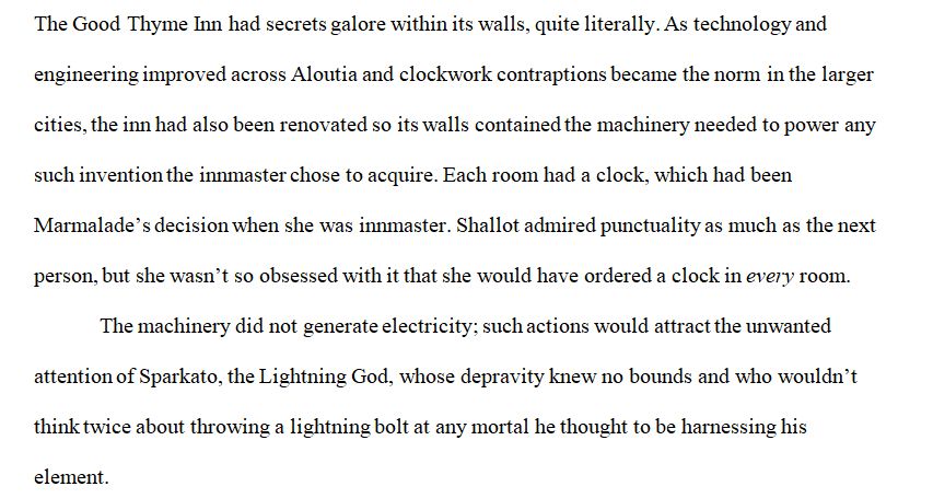 The Good Thyme Inn had secrets galore within its walls, quite literally. As technology and engineering improved across Aloutia and clockwork contraptions became the norm in the larger cities, the inn had also been renovated so its walls contained the machinery needed to power any such invention the innmaster chose to acquire. Each room had a clock, which had been Marmalade’s decision when she was innmaster. Shallot admired punctuality as much as the next person, but she wasn’t so obsessed with it that she would have ordered a clock in every room.
The machinery did not generate electricity; such actions would attract the unwanted attention of Sparkato, the Lightning God, whose depravity knew no bounds and who wouldn’t think twice about throwing a lightning bolt at any mortal he thought to be harnessing his element.