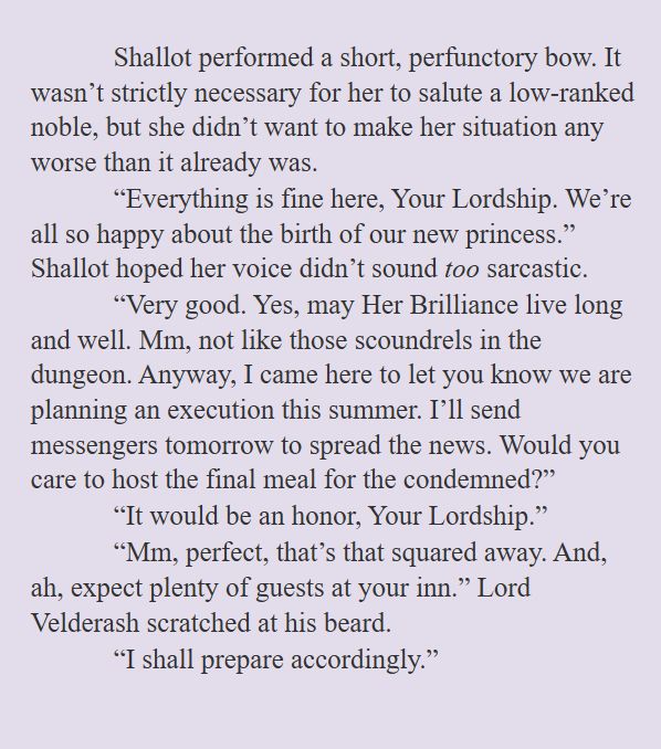 Shallot performed a short, perfunctory bow. It wasn’t strictly necessary for her to salute a low-ranked noble, but she didn’t want to make her situation any worse than it already was. 
“Everything is fine here, Your Lordship. We’re all so happy about the birth of our new princess.” Shallot hoped her voice didn’t sound too sarcastic. 
“Very good. Yes, may Her Brilliance live long and well. Mm, not like those scoundrels in the dungeon. Anyway, I came here to let you know we are planning an execution this summer. I’ll send messengers tomorrow to spread the news. Would you care to host the final meal for the condemned?”
“It would be an honor, Your Lordship.”
“Mm, perfect, that’s that squared away. And, ah, expect plenty of guests at your inn.” Lord Velderash scratched at his beard.
“I shall prepare accordingly.”