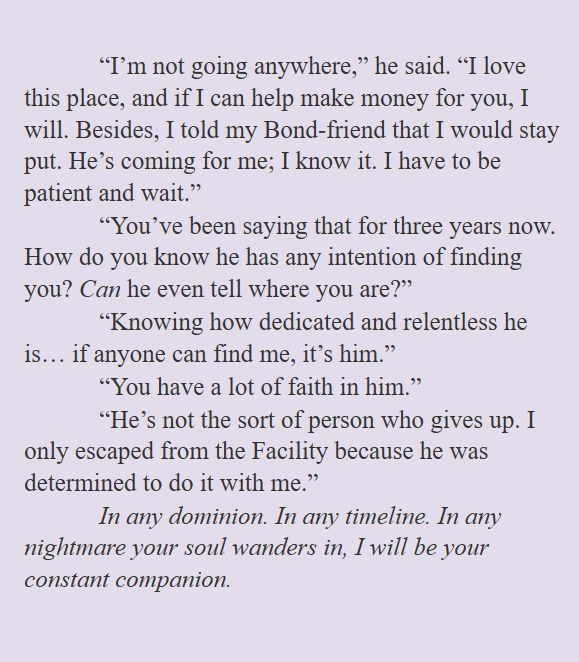 “I’m not going anywhere,” he said. “I love this place, and if I can help make money for you, I will. Besides, I told my Bond-friend that I would stay put. He’s coming for me; I know it. I have to be patient and wait.”
“You’ve been saying that for three years now. How do you know he has any intention of finding you? Can he even tell where you are?”
“Knowing how dedicated and relentless he is… if anyone can find me, it’s him.”
“You have a lot of faith in him.”
“He’s not the sort of person who gives up. I only escaped from the Facility because he was determined to do it with me.”
In any dominion. In any timeline. In any nightmare your soul wanders in, I will be your constant companion.