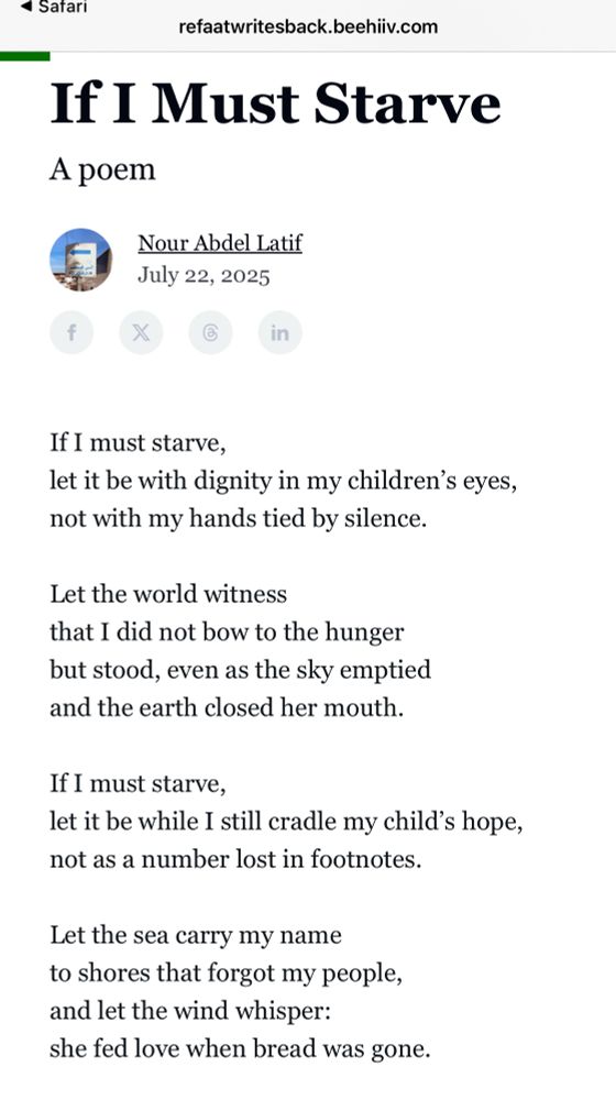  22, 2025
If I must starve,
let it be with dignity in my children's eyes, not with my hands tied by silence.
Let the world witness
that I did not bow to the hunger but stood, even as the sky emptied and the earth closed her mouth.
If I must starve,
let it be while I still cradle my child's hope, not as a number lost in footnotes.
Let the sea carry my name to shores that forgot my people, and let the wind whisper:
she fed love when bread was gone.