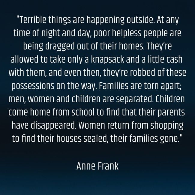 "Terrible things are happening outside. At any time of night and day, poor helpless people are being dragged out of their homes. They’re allowed to take only a knapsack and a little cash with them, and even then, they’re robbed of these possessions on the way. Families are torn apart; men, women and children are separated. Children come home from school to find that their parents have disappeared. Women return from shopping to find their houses sealed, their families gone."

Anne Frank
