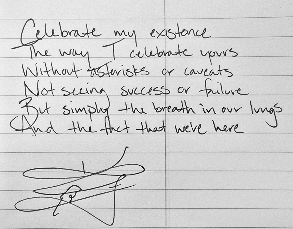 Celebrate my existence
The way I celebrate yours
Without asterisks or caveats
Not seeing success or failure
But simply the breath in our lungs
Ans the fact that we're here

Crow