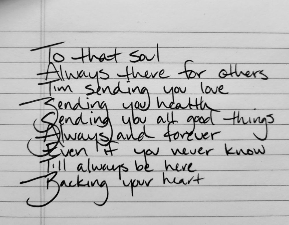 To that soul
Always there for others
I'm sending you love
Sending you health
Sending you all good things
Always and forever
Even if you never know
I'll always be here
Backing your heart