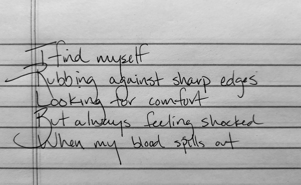 I find myself
Rubbing against sharp edges
Looking for comfort
But always feeling shocked
When my blood spills out