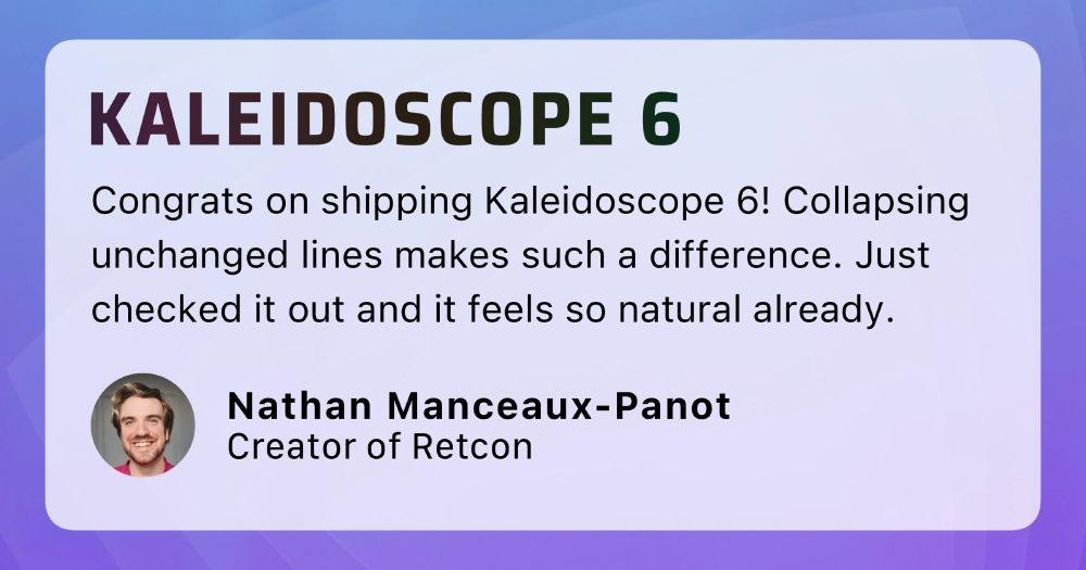 Congrats on shipping Kaleidoscope 6! Collapsing unchanged lines makes such a difference. Just checked it out and it feels so natural already.
– Nathan Manceaux-Panot, Creator of Retcon