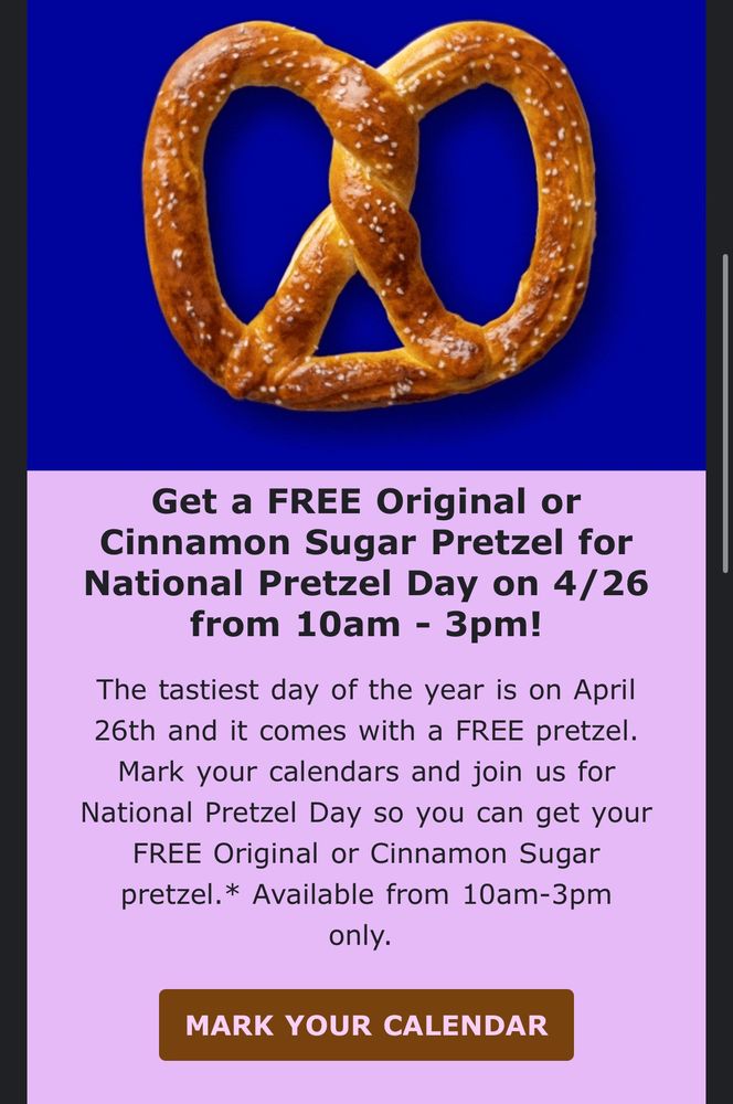Screenshot of an email ad for Auntie Anne’s that reads: 

Get a FREE Original or Cinnamon Sugar Pretzel for National Pretzel Day on 4/26 from 10am - 3pm!
The tastiest day of the year is on April 26th and it comes with a FREE pretzel. Mark your calendars and join us for National Pretzel Day so you can get your FREE Original or Cinnamon Sugar pretzel. *Available from 10am-3pm only. 

(and on the bottom there’s a button to MARK YOUR CALENDAR)
