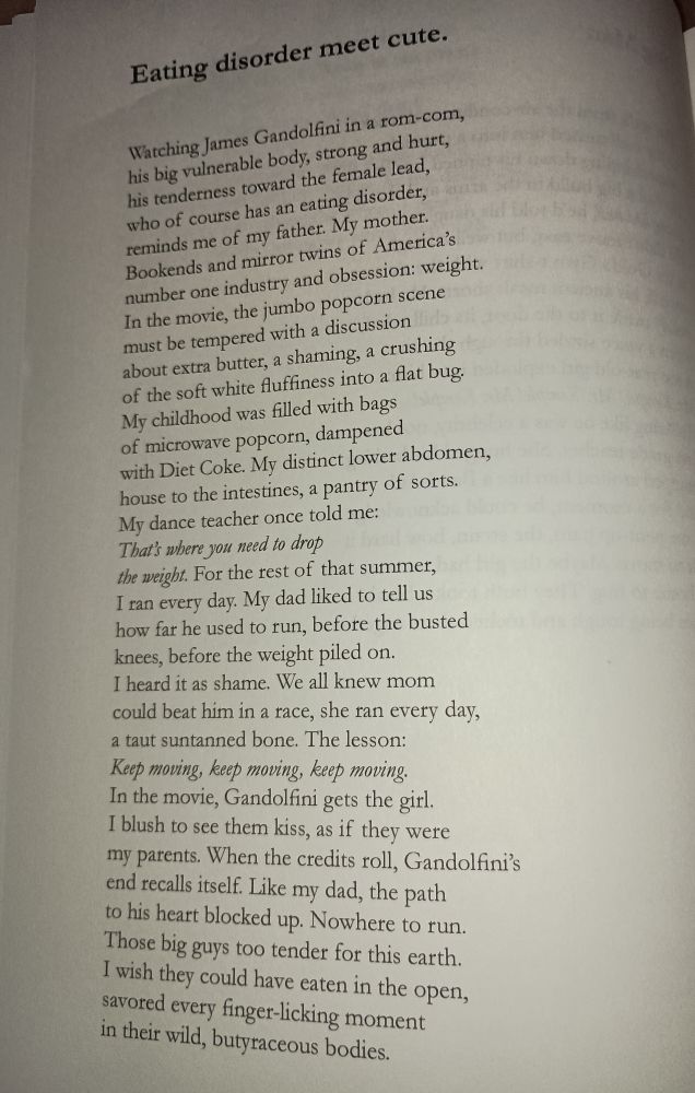 Eating disorder meat cute. Watching James gandolfini in a rom-com, his big vulnerable body, strong and hurt, his tenderness toward the female lead, who of course has an eating disorder, reminds me of my father. My mother. Bookends and mirror twins of America's number one industry and obsession colon weight. In the movie, the jumbo popcorn scene must be tempered with a discussion about extra butter, a shaming, a crushing of the soft white fluffiness into a fat bug. My childhood was filled with bags of microwave popcorn, dampened with diet coke. My distinct lower abdomen, house to the intestines, a pantry of sorts. My dance teacher once told me: that's where you need to drop the weight. For the rest of that summer, I ran every day. My dad like to tell us how far he used to run, before the busted knees before the weight piled on. I heard it is shame we all knew Mom could beat him in a race, she ran every day, a taught sun tan bone. the lesson: keep moving keep moving keep moving. In the movie gandolfini gets the girl. I blush to see them kiss, as if they were my parents. When the credits roll, gandolfini's end recalls itself. Like my dad, the path to his heart blocked up. Nowhere to run. Those big guys to slender for this earth. I wish they could have eaten in the open, savor it every finger licking moment in their wild butyraceous bodies