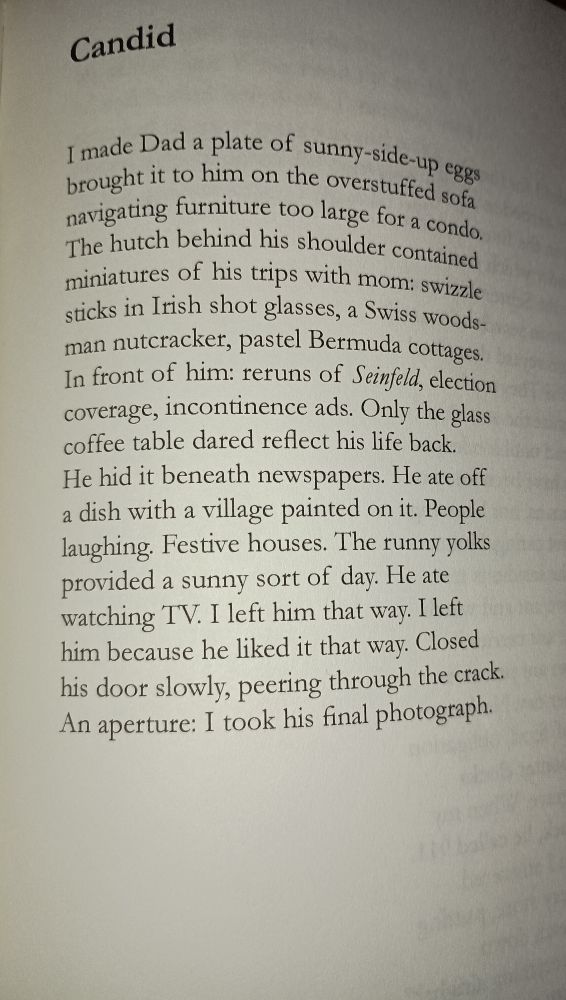 Candid I made data plate of sunny side up eggs brought it to him on the overstuff sofa navigating furniture too large for a condo. The hutch behind his shoulder contains miniatures of his trips with mom: swizzle sticks in an Irish shot glasses, a Swiss wood man nutcracker, pastel Bermuda cottages. In front of him: reruns of Seinfeld election coverage incontinence ads. Only the glass coffee table dared reflect his life back. He hidden beneath newspapers. He ate off a dish with a village painted on it. People laughing. Festive houses. The runny yolks provided a sunny sort of day. He ate watching tv. I left him that way. I left him because he liked it that way. Clothes to store slowly, hearing through the crack. And aperture: I took his final photograph.