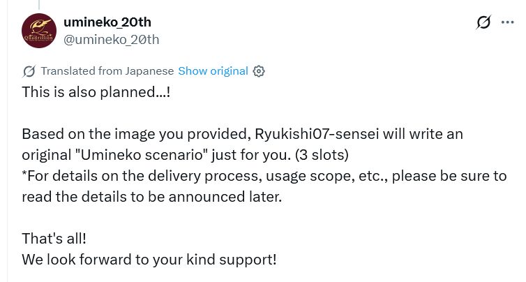 A tweet autotranslated from the umineko_20th twitter account that reads:

"@umineko_20th
This is also planned...!

Based on the image you provided, Ryukishi07-sensei will write an original "Umineko scenario" just for you. (3 slots)
*For details on the delivery process, usage scope, etc., please be sure to read the details to be announced later.

That's all!
We look forward to your kind support!"