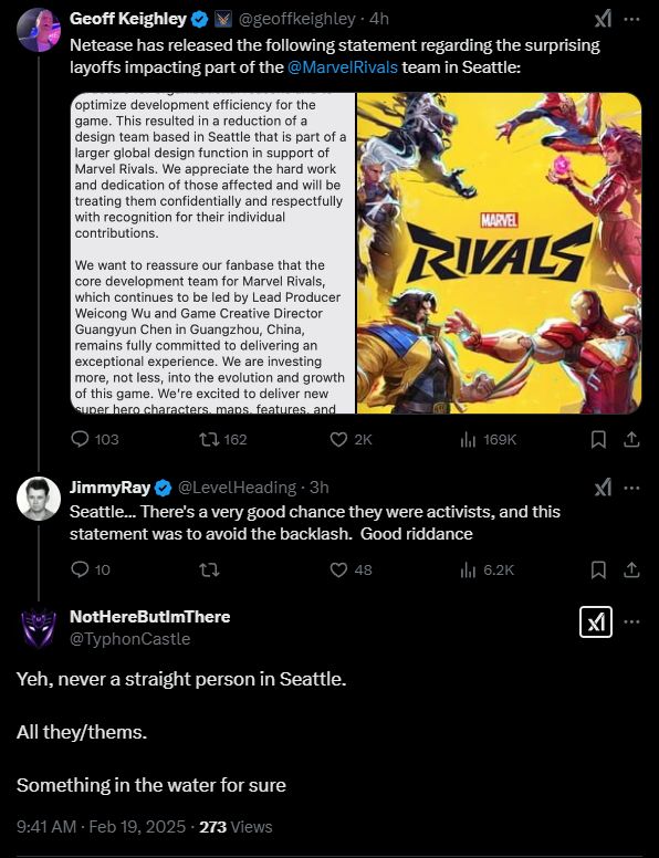 Tweet by Geoff Keighley @geoffkeighley:
Netease has released the following statement regarding the surprising layoffs impacting part of the @MarvelRivals team in Seattle:

Tweet by JimmyRay @LevelHeading:
Seattle... There's a very good chance they were activists, and this statement was to avoid the backlash.  Good riddance

Tweet by NotHereButImThere @TyphonCastle:
Yeh, never a straight person in Seattle.

All they/thems.

Something in the water for sure