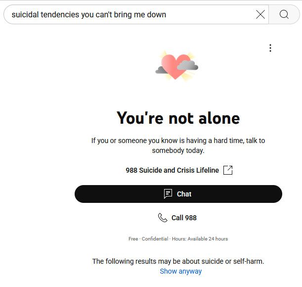 screenshot of the words "suicidal tendencies you can't bring me down" in a search bar on youtube with the warning underneath: "You're not alone. If you or someone you know if having a hard time, talk to somebody today. 988 Suicide and Crisis Lifeline. Free. Confidential. Hours Available 24 hours. The following results may be about suicide or self-harm. Show anyway."