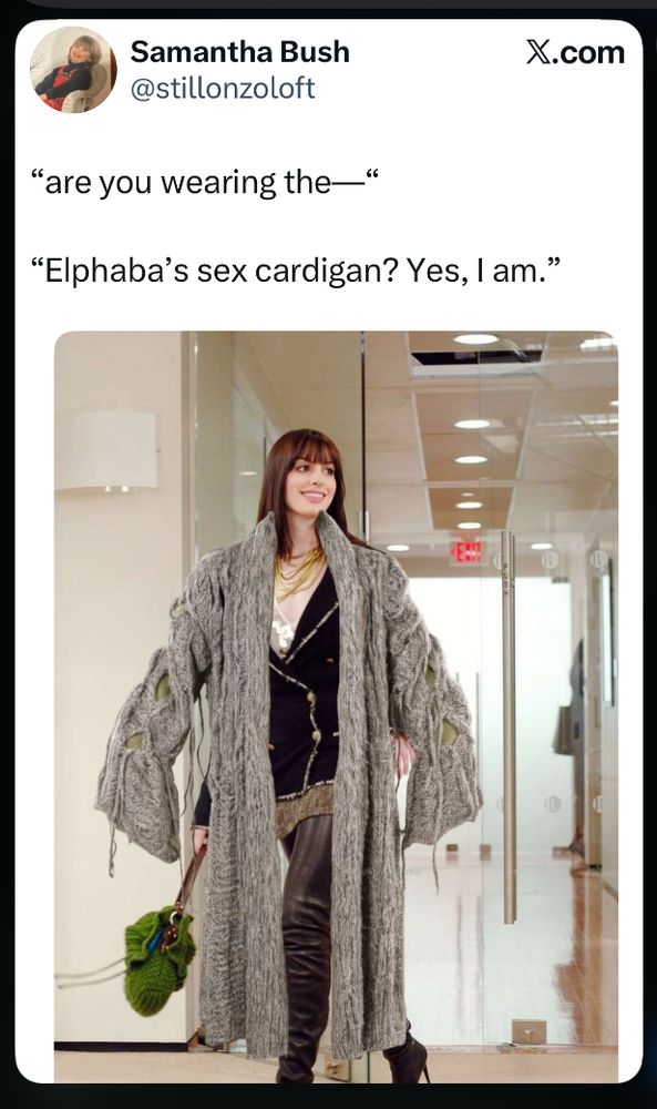 A Tweet

Samantha Bush
@stillonzoloft

"are you wearing the—"

"Elphaba's sex cardigan? Yes, I am."



the picture is a lot. it is very Ent-like, of rough grey wool. it is giving a lot of "forest hag" and i think that is the point. some guys really go for that. 