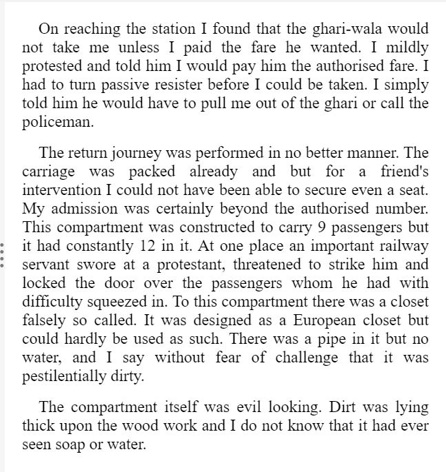 On reaching the station I found that the ghari-wala would not take me unless I paid the fare he wanted. I mildly protested and told him I would[Pg 5] pay him the authorised fare. I had to turn passive resister before I could be taken. I simply told him he would have to pull me out of the ghari or call the policeman.

The return journey was performed in no better manner. The carriage was packed already and but for a friend's intervention I could not have been able to secure even a seat. My admission was certainly beyond the authorised number. This compartment was constructed to carry 9 passengers but it had constantly 12 in it. At one place an important railway servant swore at a protestant, threatened to strike him and locked the door over the passengers whom he had with difficulty squeezed in. To this compartment there was a closet falsely so called. It was designed as a European closet but could hardly be used as such. There was a pipe in it but no water, and I say without fear of challenge that it was pestilentially dirty.

The compartment itself was evil looking. Dirt was lying thick upon the wood work and I do not know that it had ever seen soap or water.