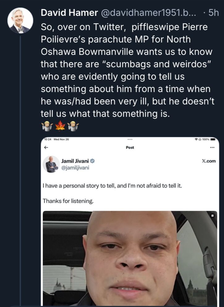 David Hamer post:

David Hamer @davidhamer1951.b... • 5h
So, over on Twitter, piffleswipe Pierre Poilievre's parachute MP for North Oshawa Bowmanville wants us to know that there are "scumbags and weirdos" who are evidently going to tell us something about him from a time when he was/had been very ill, but he doesn't tell us what that something is.

Quoting
Jamil Jivani © @jamiljivani
I have a personal story to tell, and I'm not afraid to tell it.
Thanks for listening

(With a still of his face, huge and distended in the car)