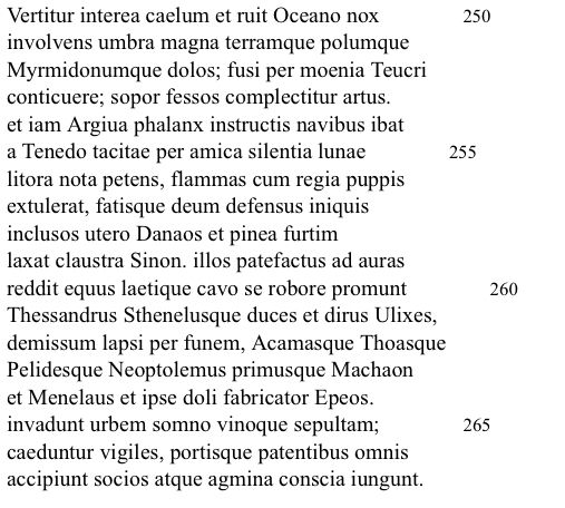 Aeneid book 2, 250-267 complete 

Vertitur interea caelum et ruit Oceano nox
involvens umbra magna terramque polumque Myrmidonumque dolos; fusi per moenia Teucri
conticuere; sopor fessos complectitur artus. et iam Argiua phalanx instructis navibus ibat a Tenedo tacitae per amica silentia lunae litora nota petens, flammas cum regia puppis extulerat, fatisque deum defensus iniquis inclusos utero Danaos et pinea furtim laxat claustra Sinon. illos patefactus ad auras reddit equus laetique cavo se robore promunt Thessandrus Sthenelusque duces et dirus Ulixes,
demissum lapsi per funem, Acamasque Thoasque
Pelidesque Neoptolemus primusque Machaon et Menelaus et ipse doli fabricator Epeos.
invadunt urbem somno vinoque sepultam; caeduntur vigiles, portisque patentibus omnis
accipiunt socios atque agmina conscia iungunt.