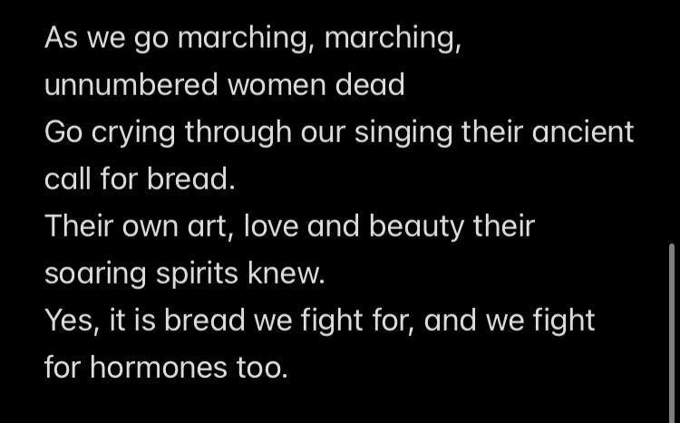 As we go marching, marching, unnumbered women dead
Go crying through our singing their ancient call for bread.
Their own art, love and beauty their soaring spirits knew.
Yes, it is bread we fight for, and we fight for hormones too.